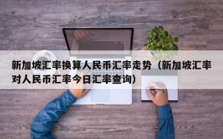 新加坡汇率换算人民币汇率走势（新加坡汇率对人民币汇率今日汇率查询）