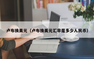 卢布换美元（卢布换美元汇率是多少人民币）