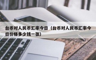 台币对人民币汇率今日（台币对人民币汇率今日价格多少钱一张）