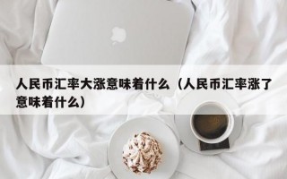 人民币汇率大涨意味着什么（人民币汇率涨了意味着什么）