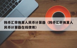 韩币汇率换算人民币计算器（韩币汇率换算人民币计算器在线使用）