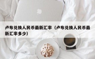 卢布兑换人民币最新汇率（卢布兑换人民币最新汇率多少）