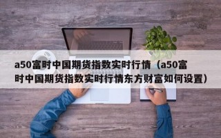 a50富时中国期货指数实时行情（a50富时中国期货指数实时行情东方财富如何设置）