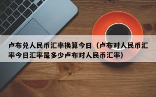 卢布兑人民币汇率换算今日（卢布对人民币汇率今日汇率是多少卢布对人民币汇率）