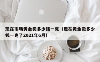 现在市场黄金卖多少钱一克（现在黄金卖多少钱一克了2021年6月）