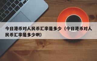 今日港币对人民币汇率是多少（今日港币对人民币汇率是多少啊）