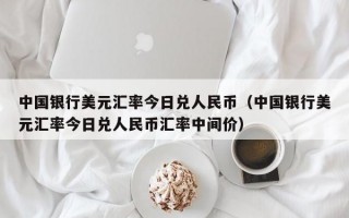 中国银行美元汇率今日兑人民币（中国银行美元汇率今日兑人民币汇率中间价）