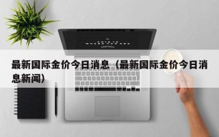 最新国际金价今日消息（最新国际金价今日消息新闻）