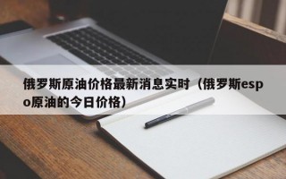 俄罗斯原油价格最新消息实时（俄罗斯espo原油的今日价格）