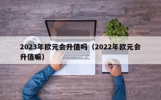 2023年欧元会升值吗（2022年欧元会升值嘛）