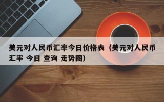 美元对人民币汇率今日价格表（美元对人民币汇率 今日 查询 走势图）