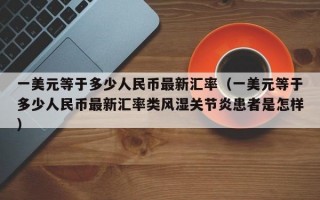 一美元等于多少人民币最新汇率（一美元等于多少人民币最新汇率类风湿关节炎患者是怎样）