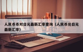 人民币币对日元最新汇率查询（人民币兑日元最新汇率）