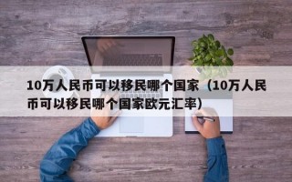 10万人民币可以移民哪个国家（10万人民币可以移民哪个国家欧元汇率）