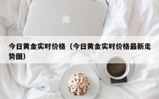 今日黄金实时价格（今日黄金实时价格最新走势图）