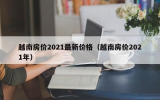 越南房价2021最新价格（越南房价2021年）