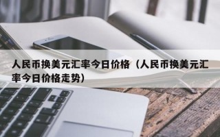 人民币换美元汇率今日价格（人民币换美元汇率今日价格走势）