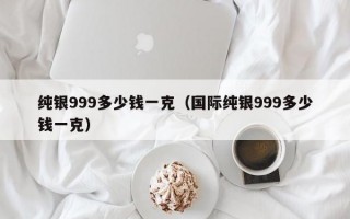 纯银999多少钱一克（国际纯银999多少钱一克）