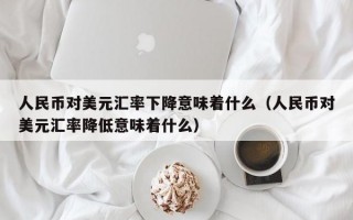 人民币对美元汇率下降意味着什么（人民币对美元汇率降低意味着什么）