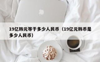 19亿韩元等于多少人民币（19亿元韩币是多少人民币）