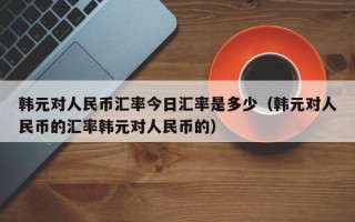 韩元对人民币汇率今日汇率是多少（韩元对人民币的汇率韩元对人民币的）