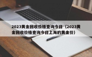 2023黄金回收价格查询今日（2023黄金回收价格查询今日上海的黄金价）