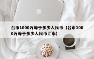 台币1000万等于多少人民币（台币1000万等于多少人民币汇率）