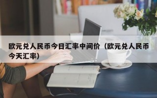 欧元兑人民币今日汇率中间价（欧元兑人民币今天汇率）