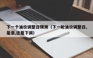 下一个油价调整日预测（下一轮油价调整日,是涨,还是下调）