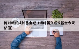 博时新兴成长基金吧（博时新兴成长基金今天估值）