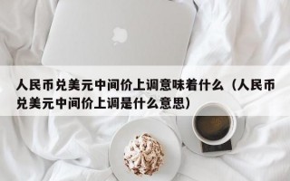 人民币兑美元中间价上调意味着什么（人民币兑美元中间价上调是什么意思）