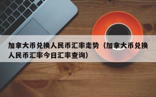 加拿大币兑换人民币汇率走势（加拿大币兑换人民币汇率今日汇率查询）