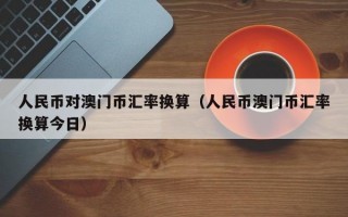 人民币对澳门币汇率换算（人民币澳门币汇率换算今日）