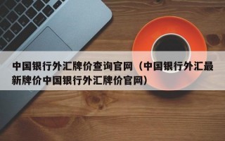 中国银行外汇牌价查询官网（中国银行外汇最新牌价中国银行外汇牌价官网）