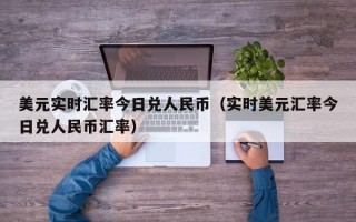 美元实时汇率今日兑人民币（实时美元汇率今日兑人民币汇率）