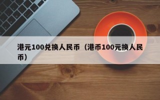 港元100兑换人民币（港币100元换人民币）