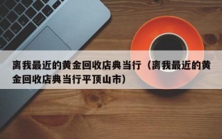 离我最近的黄金回收店典当行（离我最近的黄金回收店典当行平顶山市）