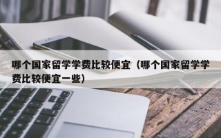 哪个国家留学学费比较便宜（哪个国家留学学费比较便宜一些）