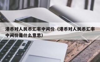 港币对人民币汇率中间价（港币对人民币汇率中间价是什么意思）