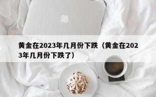 黄金在2023年几月份下跌（黄金在2023年几月份下跌了）