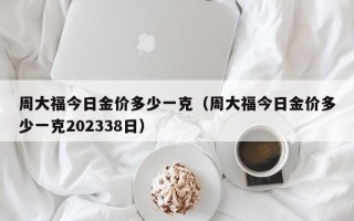 周大福今日金价多少一克（周大福今日金价多少一克202338日）