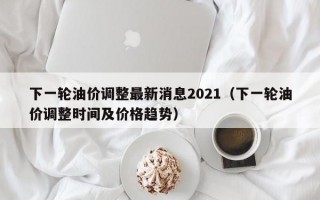 下一轮油价调整最新消息2021（下一轮油价调整时间及价格趋势）