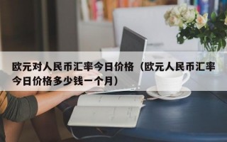 欧元对人民币汇率今日价格（欧元人民币汇率今日价格多少钱一个月）