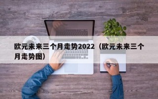 欧元未来三个月走势2022（欧元未来三个月走势图）