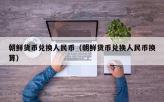 朝鲜货币兑换人民币（朝鲜货币兑换人民币换算）