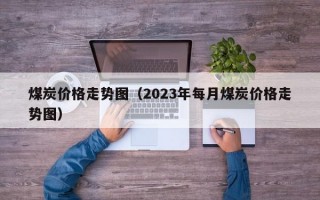 煤炭价格走势图（2023年每月煤炭价格走势图）