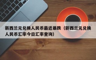 新西兰元兑换人民币最近暴跌（新西兰元兑换人民币汇率今日汇率查询）